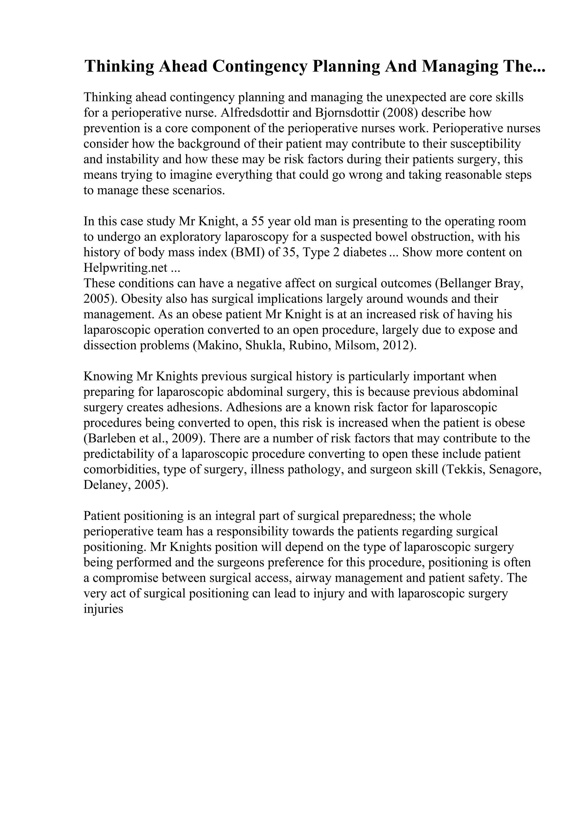 Thinking Ahead Contingency Planning And Managing The...
Thinking ahead contingency planning and managing the unexpected are core skills
for a perioperative nurse. Alfredsdottir and Bjornsdottir (2008) describe how
prevention is a core component of the perioperative nurses work. Perioperative nurses
consider how the background of their patient may contribute to their susceptibility
and instability and how these may be risk factors during their patients surgery, this
means trying to imagine everything that could go wrong and taking reasonable steps
to manage these scenarios.
In this case study Mr Knight, a 55 year old man is presenting to the operating room
to undergo an exploratory laparoscopy for a suspected bowel obstruction, with his
history of body mass index (BMI) of 35, Type 2 diabetes ... Show more content on
Helpwriting.net ...
These conditions can have a negative affect on surgical outcomes (Bellanger Bray,
2005). Obesity also has surgical implications largely around wounds and their
management. As an obese patient Mr Knight is at an increased risk of having his
laparoscopic operation converted to an open procedure, largely due to expose and
dissection problems (Makino, Shukla, Rubino, Milsom, 2012).
Knowing Mr Knights previous surgical history is particularly important when
preparing for laparoscopic abdominal surgery, this is because previous abdominal
surgery creates adhesions. Adhesions are a known risk factor for laparoscopic
procedures being converted to open, this risk is increased when the patient is obese
(Barleben et al., 2009). There are a number of risk factors that may contribute to the
predictability of a laparoscopic procedure converting to open these include patient
comorbidities, type of surgery, illness pathology, and surgeon skill (Tekkis, Senagore,
Delaney, 2005).
Patient positioning is an integral part of surgical preparedness; the whole
perioperative team has a responsibility towards the patients regarding surgical
positioning. Mr Knights position will depend on the type of laparoscopic surgery
being performed and the surgeons preference for this procedure, positioning is often
a compromise between surgical access, airway management and patient safety. The
very act of surgical positioning can lead to injury and with laparoscopic surgery
injuries
 
