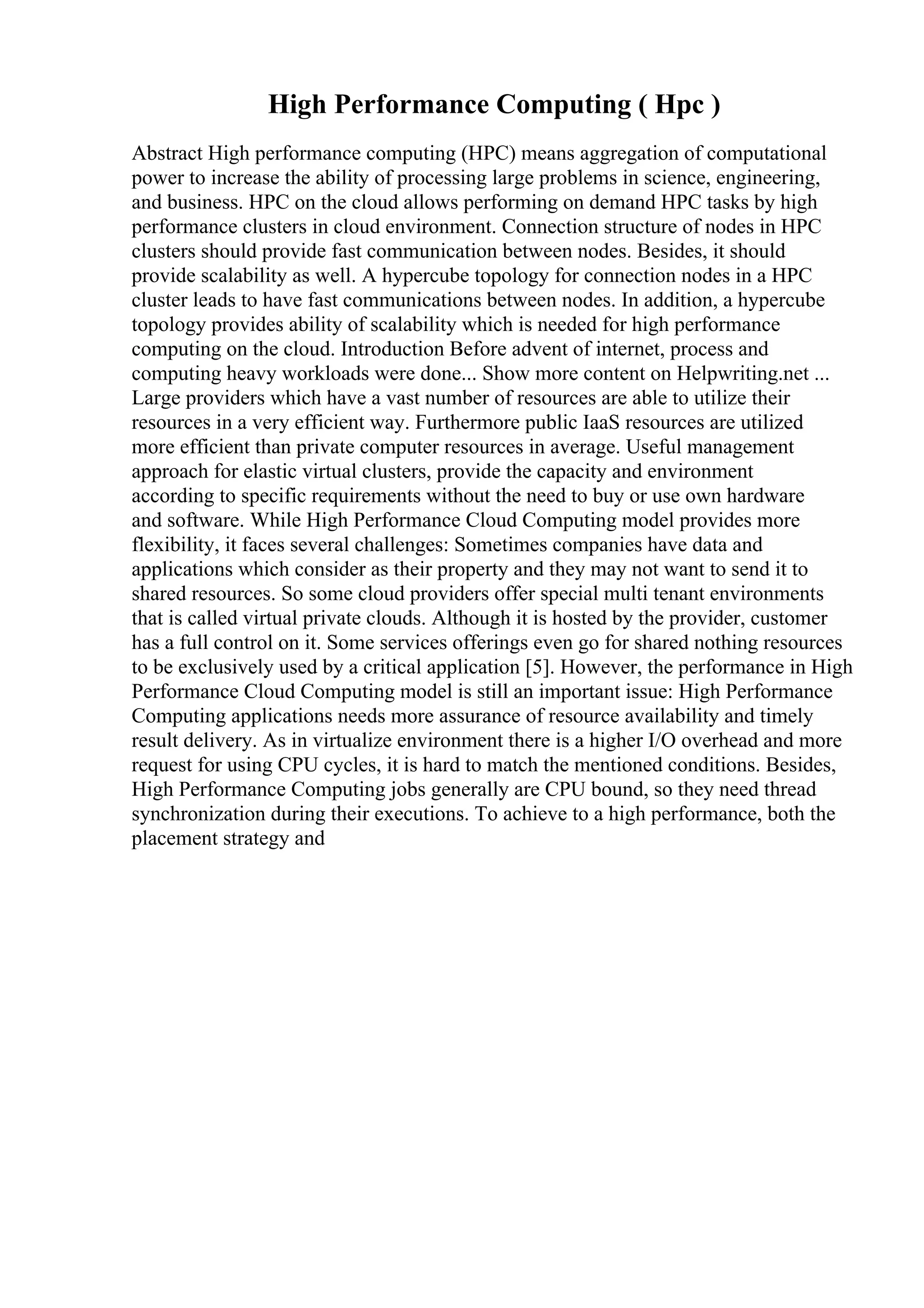 High Performance Computing ( Hpc )
Abstract High performance computing (HPC) means aggregation of computational
power to increase the ability of processing large problems in science, engineering,
and business. HPC on the cloud allows performing on demand HPC tasks by high
performance clusters in cloud environment. Connection structure of nodes in HPC
clusters should provide fast communication between nodes. Besides, it should
provide scalability as well. A hypercube topology for connection nodes in a HPC
cluster leads to have fast communications between nodes. In addition, a hypercube
topology provides ability of scalability which is needed for high performance
computing on the cloud. Introduction Before advent of internet, process and
computing heavy workloads were done... Show more content on Helpwriting.net ...
Large providers which have a vast number of resources are able to utilize their
resources in a very efficient way. Furthermore public IaaS resources are utilized
more efficient than private computer resources in average. Useful management
approach for elastic virtual clusters, provide the capacity and environment
according to specific requirements without the need to buy or use own hardware
and software. While High Performance Cloud Computing model provides more
flexibility, it faces several challenges: Sometimes companies have data and
applications which consider as their property and they may not want to send it to
shared resources. So some cloud providers offer special multi tenant environments
that is called virtual private clouds. Although it is hosted by the provider, customer
has a full control on it. Some services offerings even go for shared nothing resources
to be exclusively used by a critical application [5]. However, the performance in High
Performance Cloud Computing model is still an important issue: High Performance
Computing applications needs more assurance of resource availability and timely
result delivery. As in virtualize environment there is a higher I/O overhead and more
request for using CPU cycles, it is hard to match the mentioned conditions. Besides,
High Performance Computing jobs generally are CPU bound, so they need thread
synchronization during their executions. To achieve to a high performance, both the
placement strategy and
 
