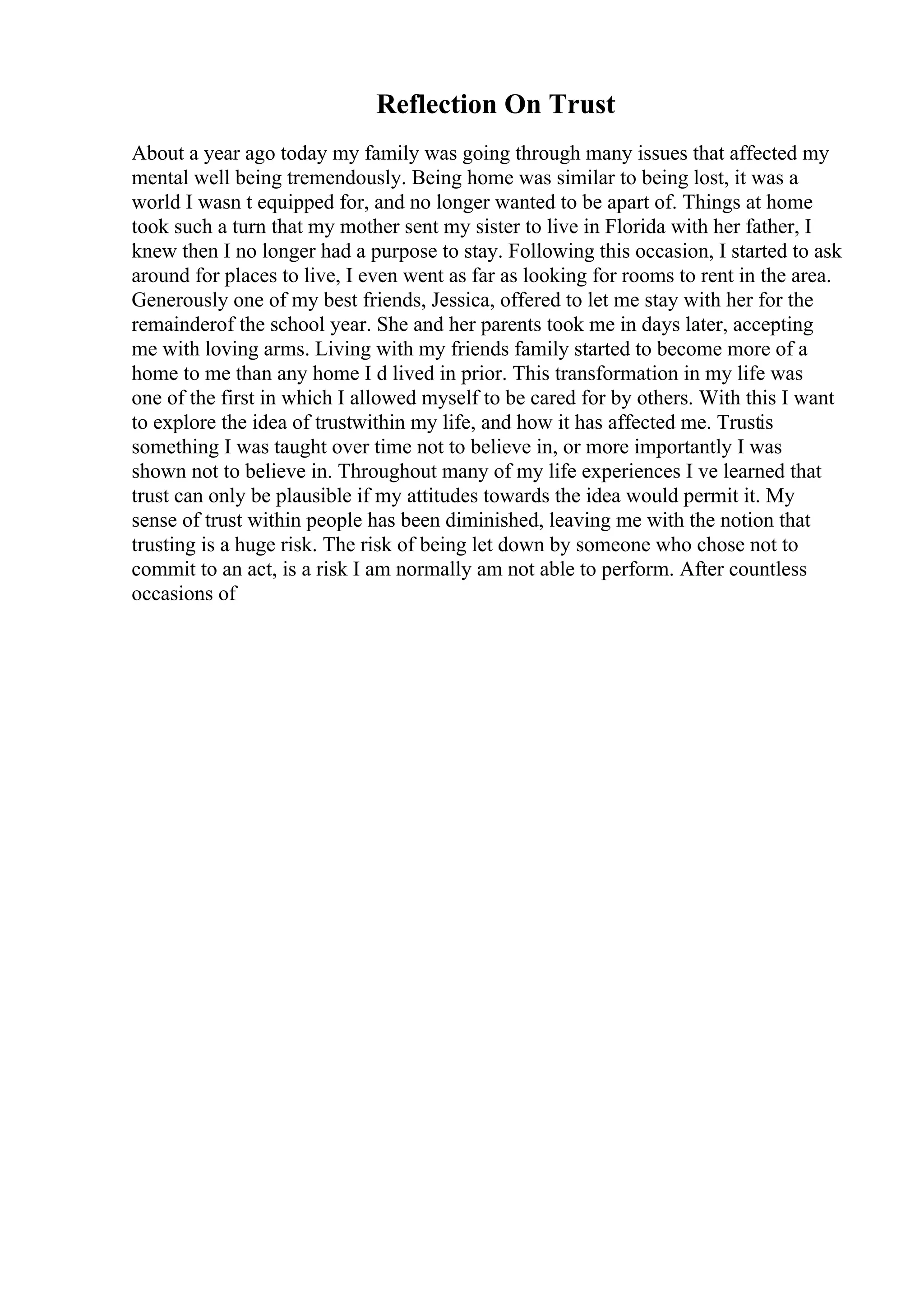 Reflection On Trust
About a year ago today my family was going through many issues that affected my
mental well being tremendously. Being home was similar to being lost, it was a
world I wasn t equipped for, and no longer wanted to be apart of. Things at home
took such a turn that my mother sent my sister to live in Florida with her father, I
knew then I no longer had a purpose to stay. Following this occasion, I started to ask
around for places to live, I even went as far as looking for rooms to rent in the area.
Generously one of my best friends, Jessica, offered to let me stay with her for the
remainderof the school year. She and her parents took me in days later, accepting
me with loving arms. Living with my friends family started to become more of a
home to me than any home I d lived in prior. This transformation in my life was
one of the first in which I allowed myself to be cared for by others. With this I want
to explore the idea of trustwithin my life, and how it has affected me. Trustis
something I was taught over time not to believe in, or more importantly I was
shown not to believe in. Throughout many of my life experiences I ve learned that
trust can only be plausible if my attitudes towards the idea would permit it. My
sense of trust within people has been diminished, leaving me with the notion that
trusting is a huge risk. The risk of being let down by someone who chose not to
commit to an act, is a risk I am normally am not able to perform. After countless
occasions of
 