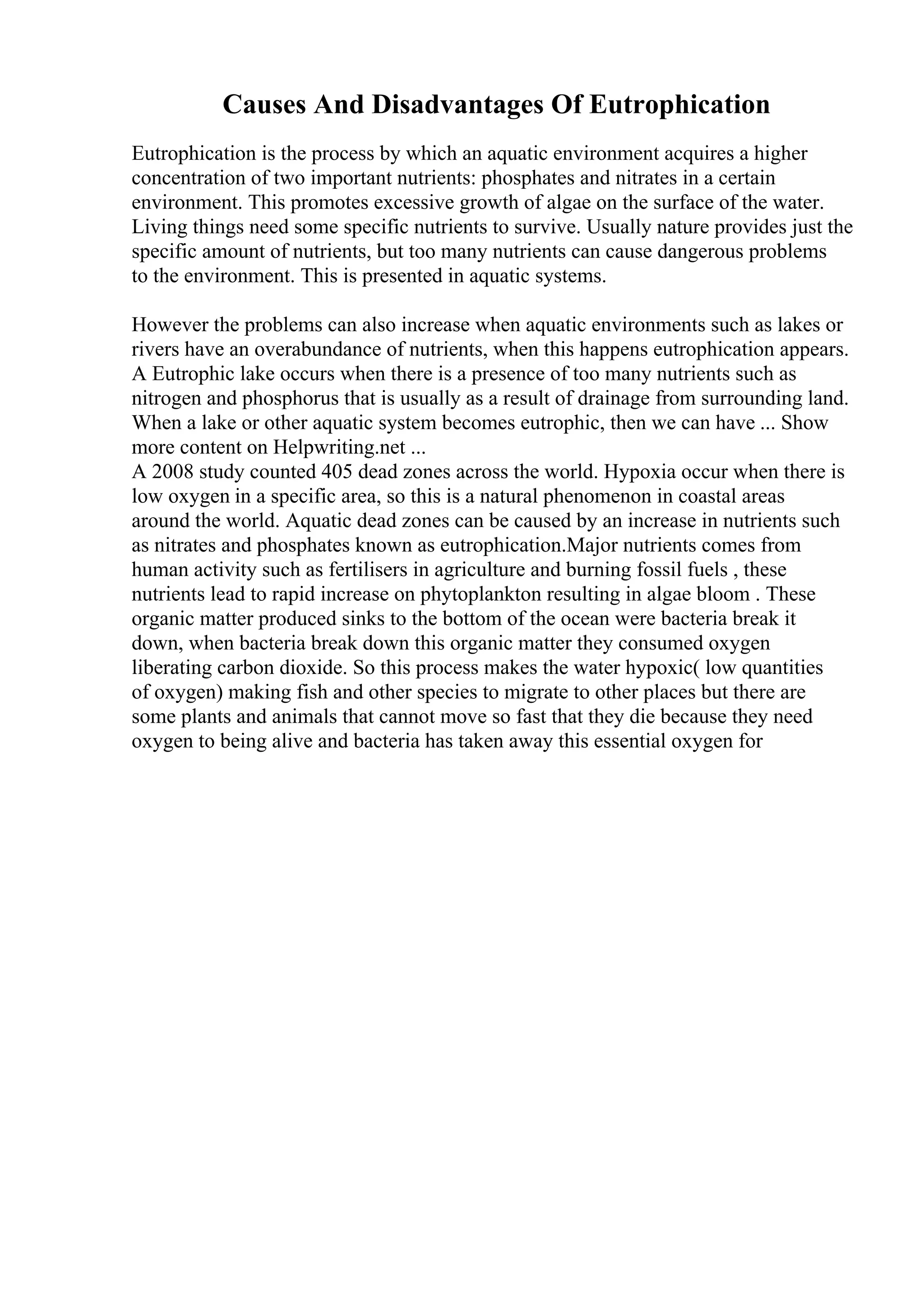 Causes And Disadvantages Of Eutrophication
Eutrophication is the process by which an aquatic environment acquires a higher
concentration of two important nutrients: phosphates and nitrates in a certain
environment. This promotes excessive growth of algae on the surface of the water.
Living things need some specific nutrients to survive. Usually nature provides just the
specific amount of nutrients, but too many nutrients can cause dangerous problems
to the environment. This is presented in aquatic systems.
However the problems can also increase when aquatic environments such as lakes or
rivers have an overabundance of nutrients, when this happens eutrophication appears.
A Eutrophic lake occurs when there is a presence of too many nutrients such as
nitrogen and phosphorus that is usually as a result of drainage from surrounding land.
When a lake or other aquatic system becomes eutrophic, then we can have ... Show
more content on Helpwriting.net ...
A 2008 study counted 405 dead zones across the world. Hypoxia occur when there is
low oxygen in a specific area, so this is a natural phenomenon in coastal areas
around the world. Aquatic dead zones can be caused by an increase in nutrients such
as nitrates and phosphates known as eutrophication.Major nutrients comes from
human activity such as fertilisers in agriculture and burning fossil fuels , these
nutrients lead to rapid increase on phytoplankton resulting in algae bloom . These
organic matter produced sinks to the bottom of the ocean were bacteria break it
down, when bacteria break down this organic matter they consumed oxygen
liberating carbon dioxide. So this process makes the water hypoxic( low quantities
of oxygen) making fish and other species to migrate to other places but there are
some plants and animals that cannot move so fast that they die because they need
oxygen to being alive and bacteria has taken away this essential oxygen for
 