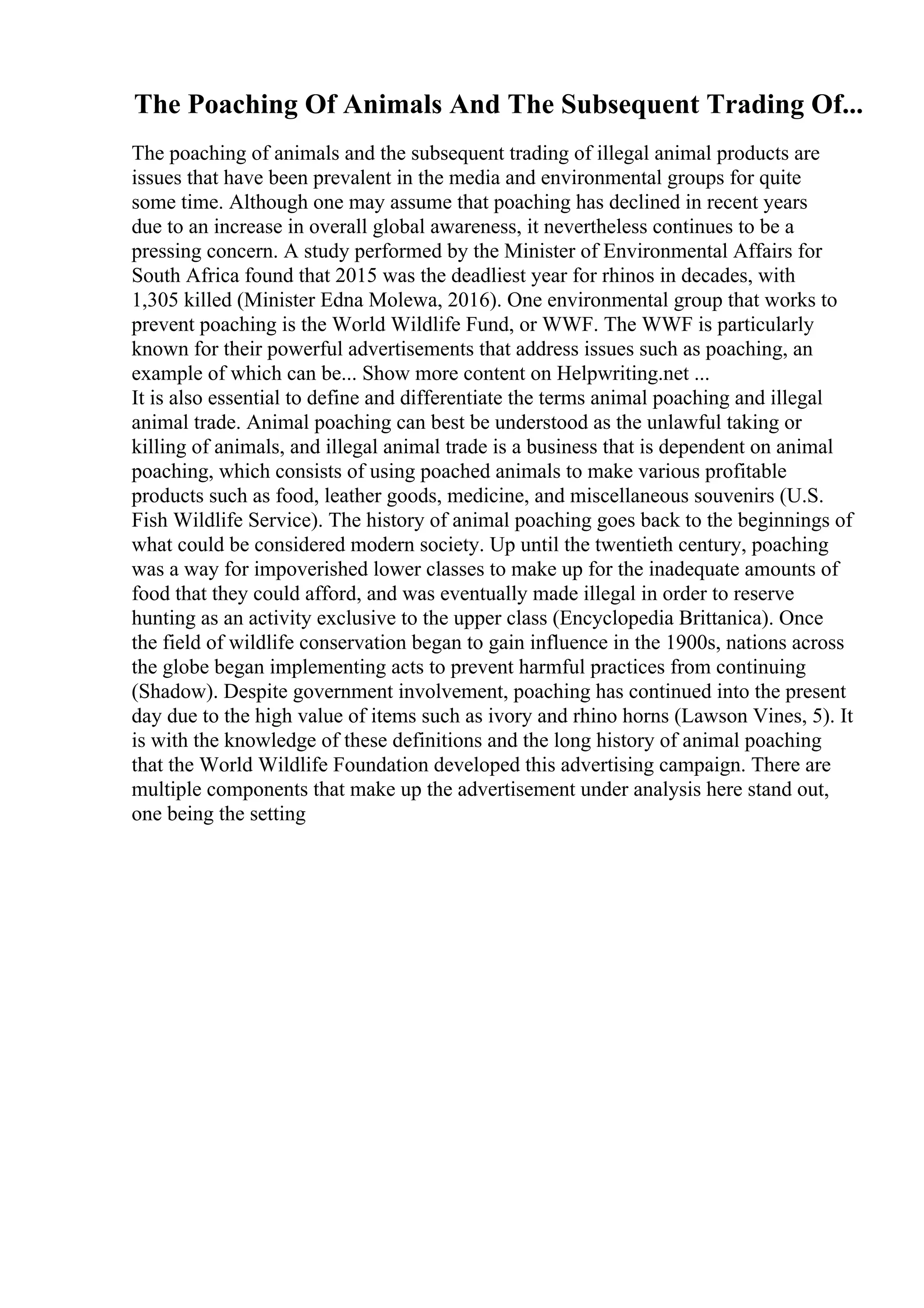 The Poaching Of Animals And The Subsequent Trading Of...
The poaching of animals and the subsequent trading of illegal animal products are
issues that have been prevalent in the media and environmental groups for quite
some time. Although one may assume that poaching has declined in recent years
due to an increase in overall global awareness, it nevertheless continues to be a
pressing concern. A study performed by the Minister of Environmental Affairs for
South Africa found that 2015 was the deadliest year for rhinos in decades, with
1,305 killed (Minister Edna Molewa, 2016). One environmental group that works to
prevent poaching is the World Wildlife Fund, or WWF. The WWF is particularly
known for their powerful advertisements that address issues such as poaching, an
example of which can be... Show more content on Helpwriting.net ...
It is also essential to define and differentiate the terms animal poaching and illegal
animal trade. Animal poaching can best be understood as the unlawful taking or
killing of animals, and illegal animal trade is a business that is dependent on animal
poaching, which consists of using poached animals to make various profitable
products such as food, leather goods, medicine, and miscellaneous souvenirs (U.S.
Fish Wildlife Service). The history of animal poaching goes back to the beginnings of
what could be considered modern society. Up until the twentieth century, poaching
was a way for impoverished lower classes to make up for the inadequate amounts of
food that they could afford, and was eventually made illegal in order to reserve
hunting as an activity exclusive to the upper class (Encyclopedia Brittanica). Once
the field of wildlife conservation began to gain influence in the 1900s, nations across
the globe began implementing acts to prevent harmful practices from continuing
(Shadow). Despite government involvement, poaching has continued into the present
day due to the high value of items such as ivory and rhino horns (Lawson Vines, 5). It
is with the knowledge of these definitions and the long history of animal poaching
that the World Wildlife Foundation developed this advertising campaign. There are
multiple components that make up the advertisement under analysis here stand out,
one being the setting
 