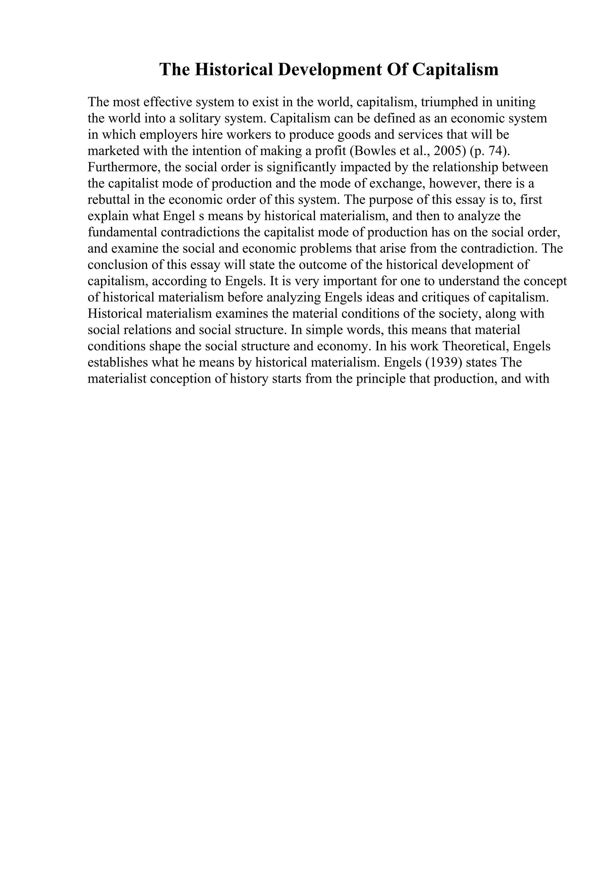 The Historical Development Of Capitalism
The most effective system to exist in the world, capitalism, triumphed in uniting
the world into a solitary system. Capitalism can be defined as an economic system
in which employers hire workers to produce goods and services that will be
marketed with the intention of making a profit (Bowles et al., 2005) (p. 74).
Furthermore, the social order is significantly impacted by the relationship between
the capitalist mode of production and the mode of exchange, however, there is a
rebuttal in the economic order of this system. The purpose of this essay is to, first
explain what Engel s means by historical materialism, and then to analyze the
fundamental contradictions the capitalist mode of production has on the social order,
and examine the social and economic problems that arise from the contradiction. The
conclusion of this essay will state the outcome of the historical development of
capitalism, according to Engels. It is very important for one to understand the concept
of historical materialism before analyzing Engels ideas and critiques of capitalism.
Historical materialism examines the material conditions of the society, along with
social relations and social structure. In simple words, this means that material
conditions shape the social structure and economy. In his work Theoretical, Engels
establishes what he means by historical materialism. Engels (1939) states The
materialist conception of history starts from the principle that production, and with
 