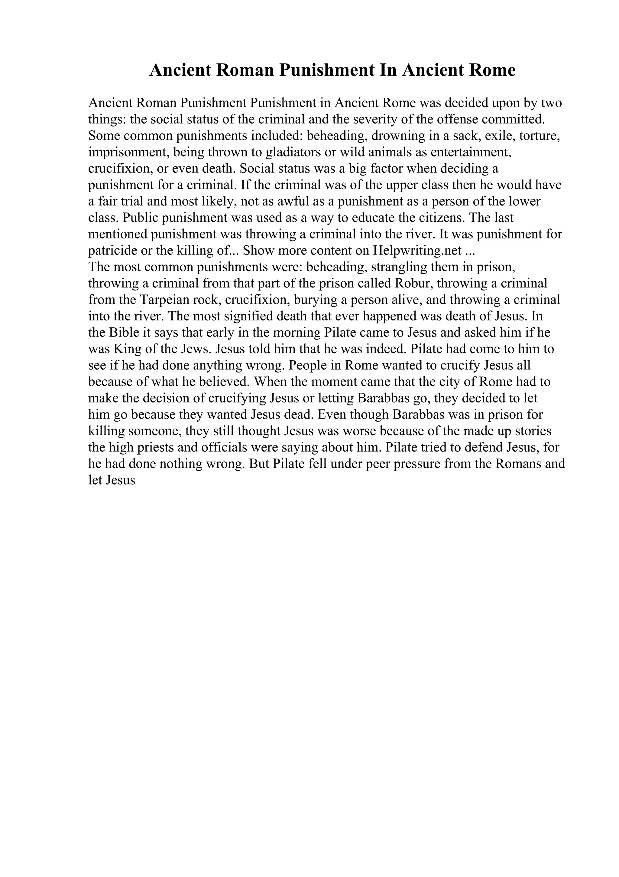 Ancient Roman Punishment In Ancient Rome
Ancient Roman Punishment Punishment in Ancient Rome was decided upon by two
things: the social status of the criminal and the severity of the offense committed.
Some common punishments included: beheading, drowning in a sack, exile, torture,
imprisonment, being thrown to gladiators or wild animals as entertainment,
crucifixion, or even death. Social status was a big factor when deciding a
punishment for a criminal. If the criminal was of the upper class then he would have
a fair trial and most likely, not as awful as a punishment as a person of the lower
class. Public punishment was used as a way to educate the citizens. The last
mentioned punishment was throwing a criminal into the river. It was punishment for
patricide or the killing of... Show more content on Helpwriting.net ...
The most common punishments were: beheading, strangling them in prison,
throwing a criminal from that part of the prison called Robur, throwing a criminal
from the Tarpeian rock, crucifixion, burying a person alive, and throwing a criminal
into the river. The most signified death that ever happened was death of Jesus. In
the Bible it says that early in the morning Pilate came to Jesus and asked him if he
was King of the Jews. Jesus told him that he was indeed. Pilate had come to him to
see if he had done anything wrong. People in Rome wanted to crucify Jesus all
because of what he believed. When the moment came that the city of Rome had to
make the decision of crucifying Jesus or letting Barabbas go, they decided to let
him go because they wanted Jesus dead. Even though Barabbas was in prison for
killing someone, they still thought Jesus was worse because of the made up stories
the high priests and officials were saying about him. Pilate tried to defend Jesus, for
he had done nothing wrong. But Pilate fell under peer pressure from the Romans and
let Jesus
 
