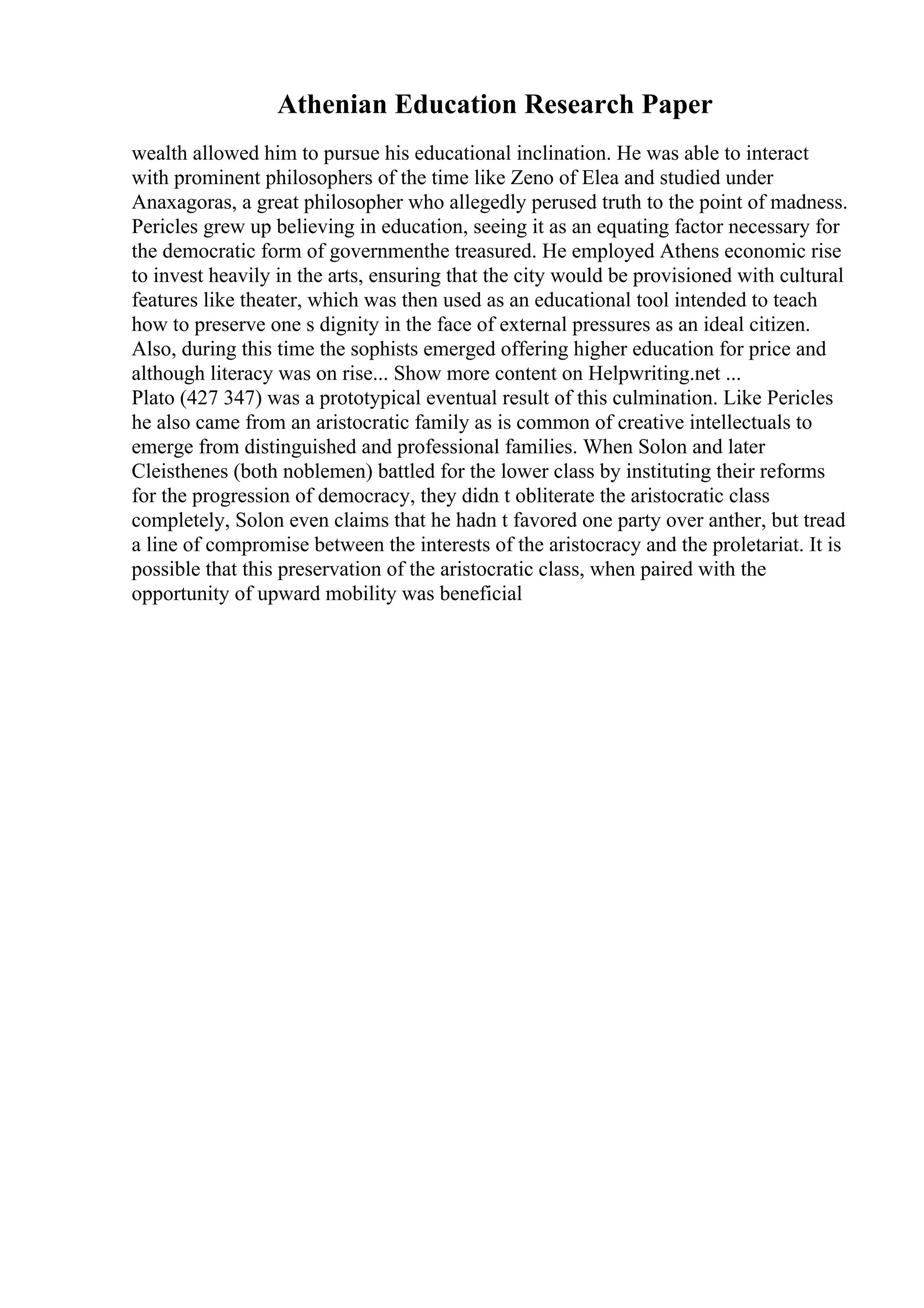 Athenian Education Research Paper
wealth allowed him to pursue his educational inclination. He was able to interact
with prominent philosophers of the time like Zeno of Elea and studied under
Anaxagoras, a great philosopher who allegedly perused truth to the point of madness.
Pericles grew up believing in education, seeing it as an equating factor necessary for
the democratic form of governmenthe treasured. He employed Athens economic rise
to invest heavily in the arts, ensuring that the city would be provisioned with cultural
features like theater, which was then used as an educational tool intended to teach
how to preserve one s dignity in the face of external pressures as an ideal citizen.
Also, during this time the sophists emerged offering higher education for price and
although literacy was on rise... Show more content on Helpwriting.net ...
Plato (427 347) was a prototypical eventual result of this culmination. Like Pericles
he also came from an aristocratic family as is common of creative intellectuals to
emerge from distinguished and professional families. When Solon and later
Cleisthenes (both noblemen) battled for the lower class by instituting their reforms
for the progression of democracy, they didn t obliterate the aristocratic class
completely, Solon even claims that he hadn t favored one party over anther, but tread
a line of compromise between the interests of the aristocracy and the proletariat. It is
possible that this preservation of the aristocratic class, when paired with the
opportunity of upward mobility was beneficial
 