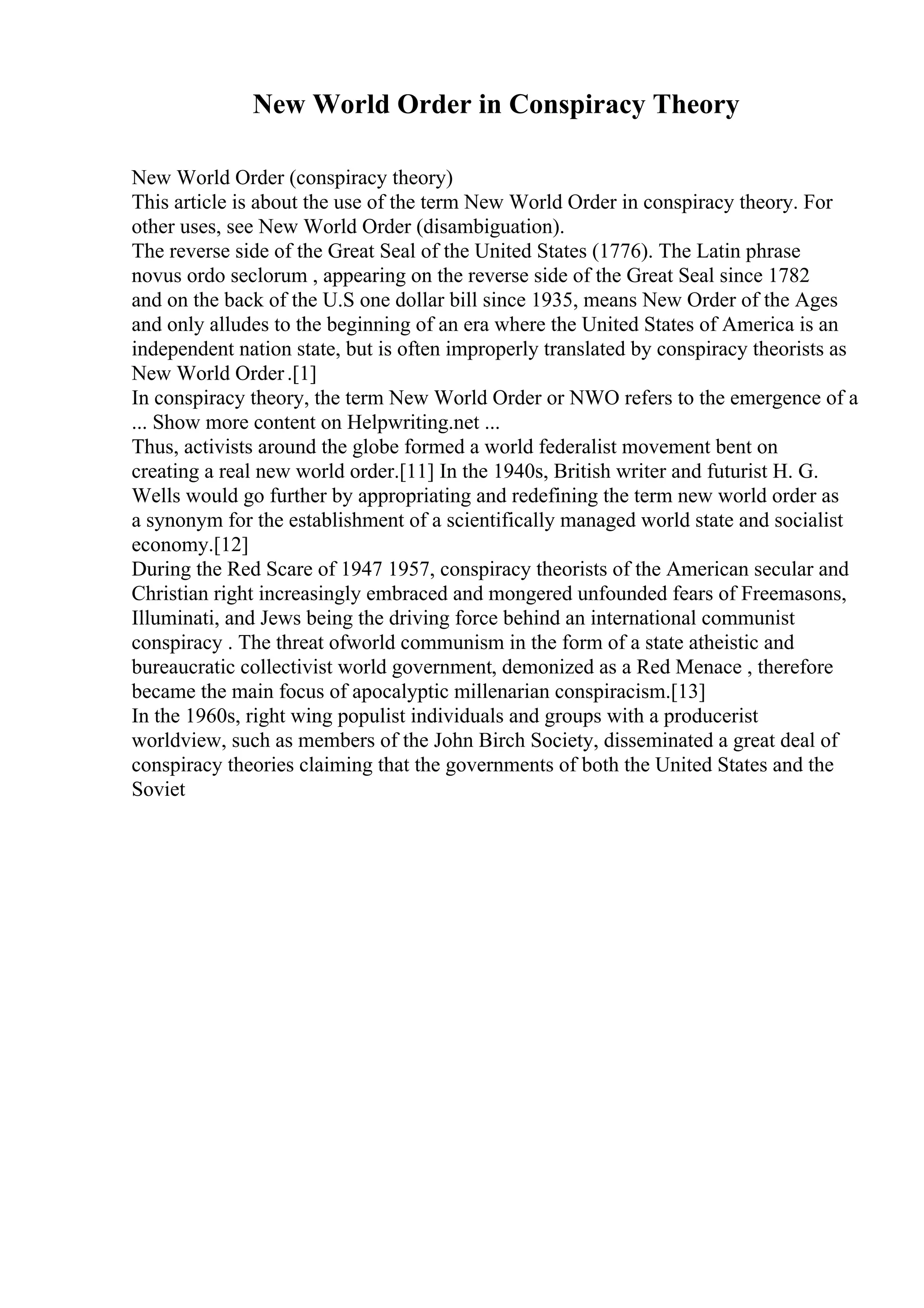 New World Order in Conspiracy Theory
New World Order (conspiracy theory)
This article is about the use of the term New World Order in conspiracy theory. For
other uses, see New World Order (disambiguation).
The reverse side of the Great Seal of the United States (1776). The Latin phrase
novus ordo seclorum , appearing on the reverse side of the Great Seal since 1782
and on the back of the U.S one dollar bill since 1935, means New Order of the Ages
and only alludes to the beginning of an era where the United States of America is an
independent nation state, but is often improperly translated by conspiracy theorists as
New World Order.[1]
In conspiracy theory, the term New World Order or NWO refers to the emergence of a
... Show more content on Helpwriting.net ...
Thus, activists around the globe formed a world federalist movement bent on
creating a real new world order.[11] In the 1940s, British writer and futurist H. G.
Wells would go further by appropriating and redefining the term new world order as
a synonym for the establishment of a scientifically managed world state and socialist
economy.[12]
During the Red Scare of 1947 1957, conspiracy theorists of the American secular and
Christian right increasingly embraced and mongered unfounded fears of Freemasons,
Illuminati, and Jews being the driving force behind an international communist
conspiracy . The threat ofworld communism in the form of a state atheistic and
bureaucratic collectivist world government, demonized as a Red Menace , therefore
became the main focus of apocalyptic millenarian conspiracism.[13]
In the 1960s, right wing populist individuals and groups with a producerist
worldview, such as members of the John Birch Society, disseminated a great deal of
conspiracy theories claiming that the governments of both the United States and the
Soviet
 