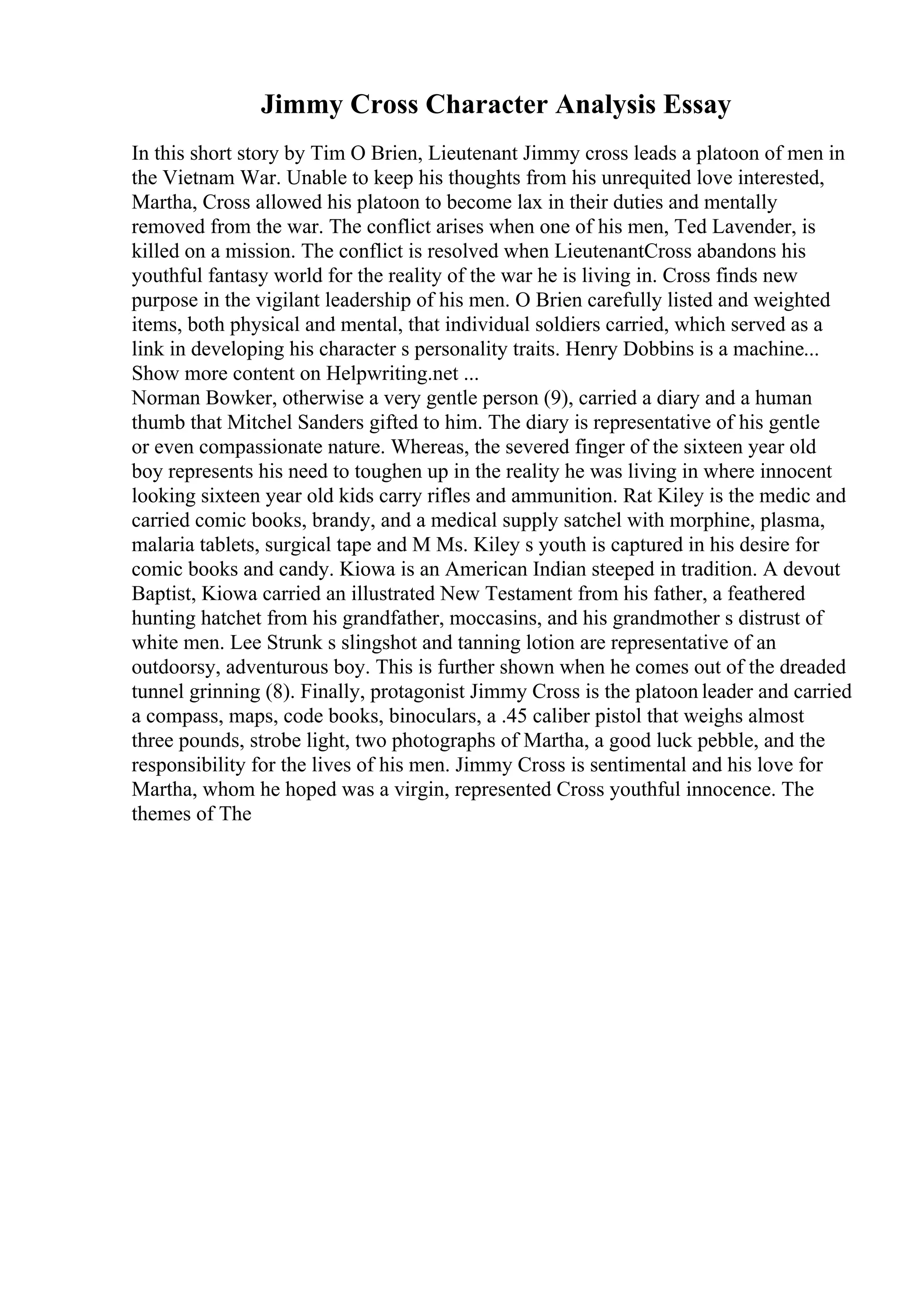 Jimmy Cross Character Analysis Essay
In this short story by Tim O Brien, Lieutenant Jimmy cross leads a platoon of men in
the Vietnam War. Unable to keep his thoughts from his unrequited love interested,
Martha, Cross allowed his platoon to become lax in their duties and mentally
removed from the war. The conflict arises when one of his men, Ted Lavender, is
killed on a mission. The conflict is resolved when LieutenantCross abandons his
youthful fantasy world for the reality of the war he is living in. Cross finds new
purpose in the vigilant leadership of his men. O Brien carefully listed and weighted
items, both physical and mental, that individual soldiers carried, which served as a
link in developing his character s personality traits. Henry Dobbins is a machine...
Show more content on Helpwriting.net ...
Norman Bowker, otherwise a very gentle person (9), carried a diary and a human
thumb that Mitchel Sanders gifted to him. The diary is representative of his gentle
or even compassionate nature. Whereas, the severed finger of the sixteen year old
boy represents his need to toughen up in the reality he was living in where innocent
looking sixteen year old kids carry rifles and ammunition. Rat Kiley is the medic and
carried comic books, brandy, and a medical supply satchel with morphine, plasma,
malaria tablets, surgical tape and M Ms. Kiley s youth is captured in his desire for
comic books and candy. Kiowa is an American Indian steeped in tradition. A devout
Baptist, Kiowa carried an illustrated New Testament from his father, a feathered
hunting hatchet from his grandfather, moccasins, and his grandmother s distrust of
white men. Lee Strunk s slingshot and tanning lotion are representative of an
outdoorsy, adventurous boy. This is further shown when he comes out of the dreaded
tunnel grinning (8). Finally, protagonist Jimmy Cross is the platoon leader and carried
a compass, maps, code books, binoculars, a .45 caliber pistol that weighs almost
three pounds, strobe light, two photographs of Martha, a good luck pebble, and the
responsibility for the lives of his men. Jimmy Cross is sentimental and his love for
Martha, whom he hoped was a virgin, represented Cross youthful innocence. The
themes of The
 