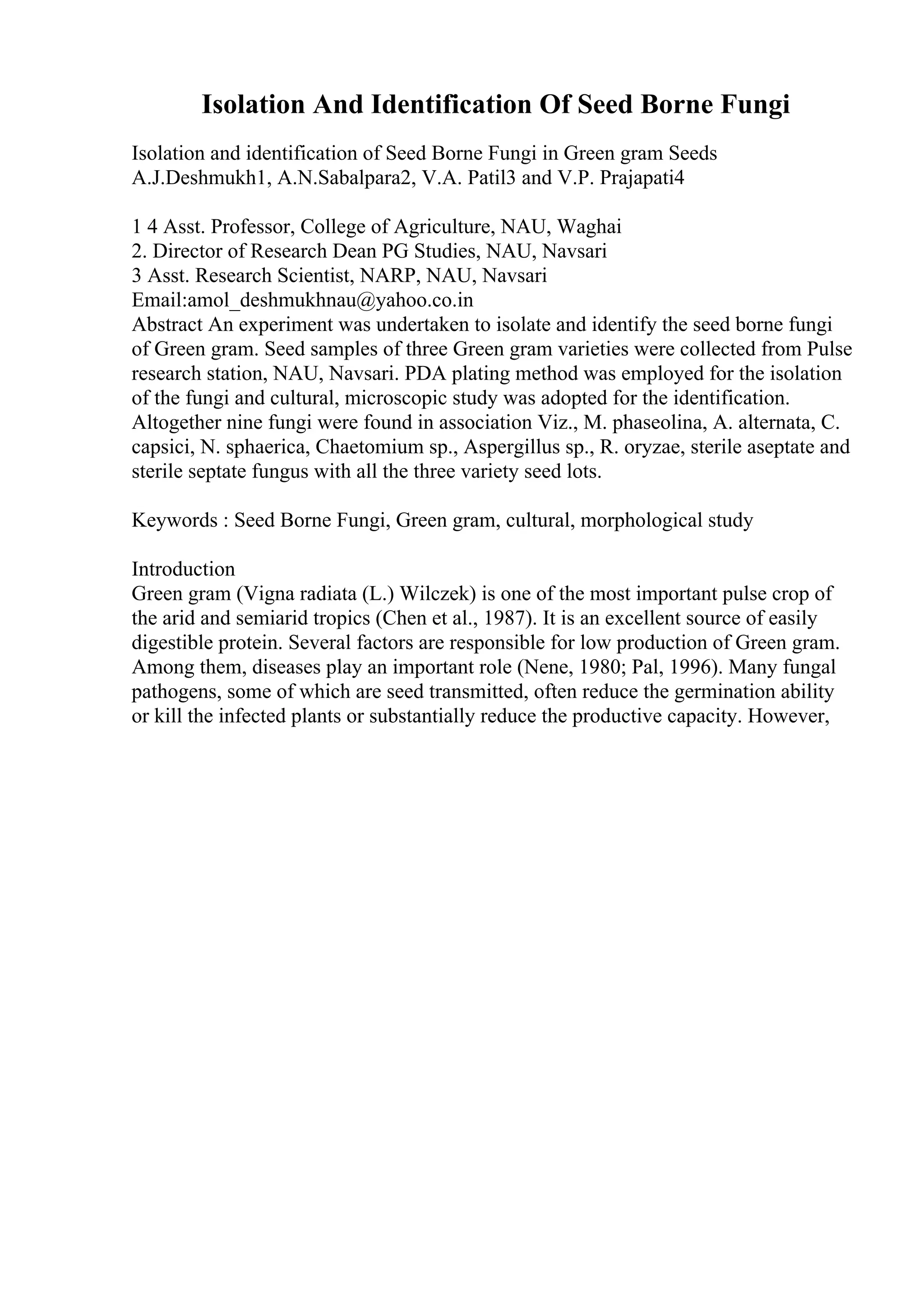 Isolation And Identification Of Seed Borne Fungi
Isolation and identification of Seed Borne Fungi in Green gram Seeds
A.J.Deshmukh1, A.N.Sabalpara2, V.A. Patil3 and V.P. Prajapati4
1 4 Asst. Professor, College of Agriculture, NAU, Waghai
2. Director of Research Dean PG Studies, NAU, Navsari
3 Asst. Research Scientist, NARP, NAU, Navsari
Email:amol_deshmukhnau@yahoo.co.in
Abstract An experiment was undertaken to isolate and identify the seed borne fungi
of Green gram. Seed samples of three Green gram varieties were collected from Pulse
research station, NAU, Navsari. PDA plating method was employed for the isolation
of the fungi and cultural, microscopic study was adopted for the identification.
Altogether nine fungi were found in association Viz., M. phaseolina, A. alternata, C.
capsici, N. sphaerica, Chaetomium sp., Aspergillus sp., R. oryzae, sterile aseptate and
sterile septate fungus with all the three variety seed lots.
Keywords : Seed Borne Fungi, Green gram, cultural, morphological study
Introduction
Green gram (Vigna radiata (L.) Wilczek) is one of the most important pulse crop of
the arid and semiarid tropics (Chen et al., 1987). It is an excellent source of easily
digestible protein. Several factors are responsible for low production of Green gram.
Among them, diseases play an important role (Nene, 1980; Pal, 1996). Many fungal
pathogens, some of which are seed transmitted, often reduce the germination ability
or kill the infected plants or substantially reduce the productive capacity. However,
 