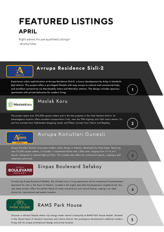 FEATURED LISTINGS
APRIL
Right adress for pre qualified Listings!
– @Listing Turkey
The project spans over 270,000 square meters and is the last property in the Vadi Istanbul district. Its
advantageous location offers excellent transportation links, near the TEM highway and Vadi metro station. It's
just five minutes from Vadistanbul shopping center and fifteen minutes from Taksim and Beşiktaş.
Experience urban sophistication at Avrupa Residence Sisli-2, a luxury development by Artaş in Istanbul's
Şişli district. This project offers a privileged lifestyle with easy access to cultural and commercial hubs,
and excellent connectivity via Mecidiyeköy metro and Metrobus stations. The design includes spacious
apartments with private balconies for modern living.
Maslak Koru
Discover a refined lifestyle where city energy meets nature’s tranquility at RAMS Park House Maslak. Situated
in the vibrant heart of Istanbul’s business and culture district, this prestigious development redefines modern
living with its unique architectural design and prime location.
RAMS Park House
Avrupa Residence Sisli-2
Avrupa Konutlari Gunesli showcases modern urban design in Istanbul, developed by Artaş İnşaat. Spanning
over 72,000 square meters, it includes 11 residential blocks with 1,556 units, ranging from 1+1 to 4+1
layouts, designed for optimal light and flow. The complex also offers 24 commercial spaces, creating a self-
sustained community.
Avrupa Konutlari Gunesli
Sinpas Boulevard Sefakoy
Introducing Sinpaş Boulevard Sefaköy, the ultimate luxury living experience and an exceptional küçükçekmece
apartment for sale in the heart of Istanbul. Located in the highly desirable Küçükçekmece neighborhood, this
real estate project offers the perfect blend of urban convenience and natural beauty, making it an ideal
choice for international real estate investors.
 