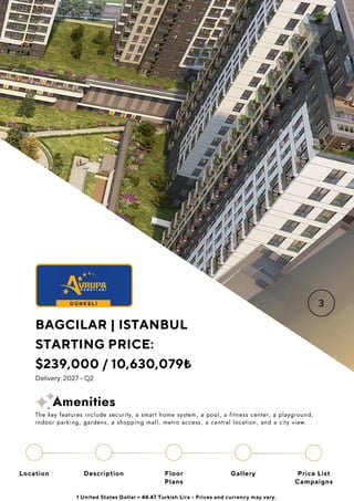 Location Floor
Plans
Gallery
Description Price List
Campaigns
BAGCILAR | ISTANBUL
STARTING PRICE:
$239,000 / 10,630,079₺
Delivery: 2027 - Q2
1 United States Dollar = 44.47 Turkish Lira - Prices and currency may vary.
The key features include security, a smart home system, a pool, a fitness center, a playground,
indoor parking, gardens, a shopping mall, metro access, a central location, and a city view.
Amenities
 