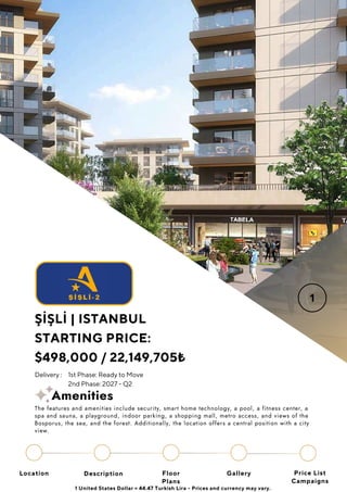 Location Floor
Plans
Gallery
Description Price List
Campaigns
ŞİŞLİ | ISTANBUL
STARTING PRICE:
$498,000 / 22,149,705₺
1 United States Dollar = 44.47 Turkish Lira - Prices and currency may vary.
Delivery : 1st Phase: Ready to Move
2nd Phase: 2027 - Q2
The features and amenities include security, smart home technology, a pool, a fitness center, a
spa and sauna, a playground, indoor parking, a shopping mall, metro access, and views of the
Bosporus, the sea, and the forest. Additionally, the location offers a central position with a city
view.
Amenities
 