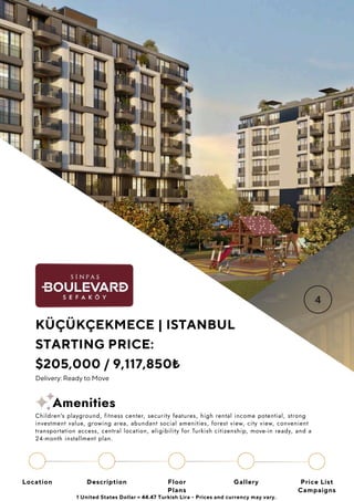 Location Floor
Plans
Gallery
Description Price List
Campaigns
KÜÇÜKÇEKMECE | ISTANBUL
STARTING PRICE:
$205,000 / 9,117,850₺
Delivery: Ready to Move
1 United States Dollar = 44.47 Turkish Lira - Prices and currency may vary.
Children's playground, fitness center, security features, high rental income potential, strong
investment value, growing area, abundant social amenities, forest view, city view, convenient
transportation access, central location, eligibility for Turkish citizenship, move-in ready, and a
24-month installment plan.
Amenities
 