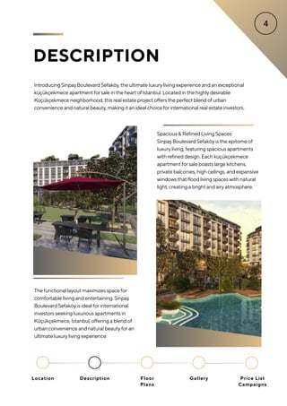 DESCRIPTION
Introducing Sinpaş Boulevard Sefaköy, the ultimate luxuryliving experience and an exceptional
küçükçekmece apartment forsale in the heart of Istanbul. Located in the highlydesirable
Küçükçekmece neighborhood, this real estate project offers the perfect blend of urban
convenience and natural beauty, making it an ideal choice forinternational real estate investors.
The functional layout maximizes space for
comfortable living and entertaining. Sinpaş
Boulevard Sefaköy is ideal for international
investors seeking luxurious apartments in
Küçükçekmece, Istanbul, offering a blend of
urban convenience and natural beauty for an
ultimate luxury living experience.
Spacious & Refined Living Spaces:
Sinpaş Boulevard Sefaköy is the epitome of
luxury living, featuring spacious apartments
with refined design. Each küçükçekmece
apartment for sale boasts large kitchens,
private balconies, high ceilings, and expansive
windows that flood living spaces with natural
light, creating a bright and airy atmosphere.
Location Floor
Plans
Gallery
Description Price List
Campaigns
 