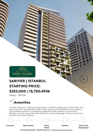 Location Floor
Plans
Gallery
Description Price List
Campaigns
SARIYER | ISTANBUL
STARTING PRICE:
$353,000 / 15,700,493₺
Delivery : 2027-Q4
1 United States Dollar = 44.47 Turkish Lira - Prices and currency may vary.
A variety of features, including a swimming pool, a children’s playground, a fitness center, and
security services. The property also offers indoor parking and a basketball court. It presents a
high investment potential in a developing neighborhood with abundant social amenities.
Residents can enjoy views of the forest and the city, with the advantage of being in proximity to
the metro and a central location.
Amenities
 