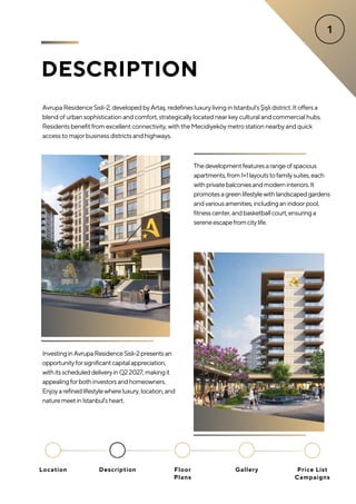 DESCRIPTION
AvrupaResidenceSisli-2,developedbyArtaş,redefinesluxurylivinginIstanbul'sŞişlidistrict.Itoffersa
blendofurbansophisticationandcomfort,strategicallylocatednearkeyculturalandcommercialhubs.
Residentsbenefitfromexcellentconnectivity,withtheMecidiyeköymetrostationnearbyandquick
accesstomajorbusinessdistrictsandhighways.
InvestinginAvrupaResidenceSisli-2presentsan
opportunityforsignificantcapitalappreciation,
withitsscheduleddeliveryinQ22027,makingit
appealingforbothinvestorsandhomeowners.
Enjoyarefinedlifestylewhereluxury,location,and
naturemeetinIstanbul'sheart.
Thedevelopmentfeaturesarangeofspacious
apartments,from1+1layoutstofamilysuites,each
withprivatebalconiesandmoderninteriors.It
promotesagreenlifestylewithlandscapedgardens
andvariousamenities,includinganindoorpool,
fitnesscenter,andbasketballcourt,ensuringa
sereneescapefromcitylife.
Location Floor
Plans
Gallery
Description Price List
Campaigns
 