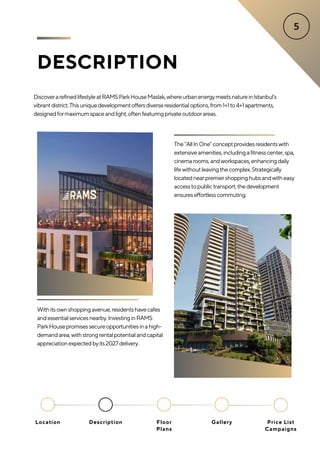 DESCRIPTION
DiscoverarefinedlifestyleatRAMSParkHouseMaslak,whereurbanenergymeetsnatureinIstanbul’s
vibrantdistrict.Thisuniquedevelopmentoffersdiverseresidentialoptions,from1+1to4+1apartments,
designedformaximumspaceandlight,oftenfeaturingprivateoutdoorareas.
The"AllInOne"conceptprovidesresidentswith
extensiveamenities,includingafitnesscenter,spa,
cinemarooms,andworkspaces,enhancingdaily
lifewithoutleavingthecomplex.Strategically
locatednearpremiershoppinghubsandwitheasy
accesstopublictransport,thedevelopment
ensureseffortlesscommuting.
Withitsownshoppingavenue,residentshavecafes
andessentialservicesnearby.InvestinginRAMS
ParkHousepromisessecureopportunitiesinahigh-
demandarea,withstrongrentalpotentialandcapital
appreciationexpectedbyits2027delivery.
Location Floor
Plans
Gallery
Description Price List
Campaigns
 