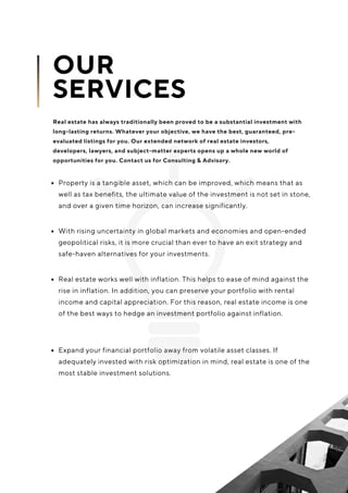 Property is a tangible asset, which can be improved, which means that as
well as tax benefits, the ultimate value of the investment is not set in stone,
and over a given time horizon, can increase significantly.
Real estate works well with inflation. This helps to ease of mind against the
rise in inflation. In addition, you can preserve your portfolio with rental
income and capital appreciation. For this reason, real estate income is one
of the best ways to hedge an investment portfolio against inflation.
With rising uncertainty in global markets and economies and open-ended
geopolitical risks, it is more crucial than ever to have an exit strategy and
safe-haven alternatives for your investments.
OUR
SERVICES
Real estate has always traditionally been proved to be a substantial investment with
long-lasting returns. Whatever your objective, we have the best, guaranteed, pre-
evaluated listings for you. Our extended network of real estate investors,
developers, lawyers, and subject-matter experts opens up a whole new world of
opportunities for you. Contact us for Consulting & Advisory.
Expand your financial portfolio away from volatile asset classes. If
adequately invested with risk optimization in mind, real estate is one of the
most stable investment solutions.
 