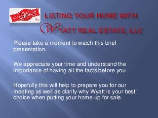 Please take a moment to watch this brief
presentation.
We appreciate your time and understand the
importance of having all the facts before you.
Hopefully this will help to prepare you for our
meeting as well as clarify why Wyatt is your best
choice when putting your home up for sale.

 