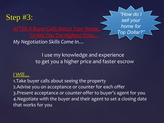 Step #3:Step #3:
AFTER A Buyer Calls About Your Home,
To Net You The Highest Price…
My Negotiation Skills Come In…
I use my knowledge and experience
to get you a higher price and faster escrow
I Will…
1.Take buyer calls about seeing the property
2.Advise you on acceptance or counter for each offer
3.Present acceptance or counter-offer to buyer’s agent for you
4.Negotiate with the buyer and their agent to set a closing date
that works for you
“How do I
sell your
home for
Top Dollar?”
 