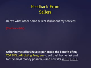 Feedback FromFeedback From
SellersSellers
Here’s what other home sellers said about my services:
(Testimonials)
Other home sellers have experienced the benefit of my
TOP DOLLAR Listing Program to sell their home fast and
for the most money possible – and now it’s YOUR TURN.
 