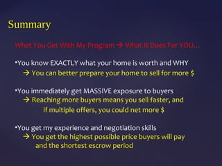 SummarySummary
What You Get With My Program  What It Does For YOU…
•You know EXACTLY what your home is worth and WHY
 You can better prepare your home to sell for more $
•You immediately get MASSIVE exposure to buyers
 Reaching more buyers means you sell faster, and
if multiple offers, you could net more $
•You get my experience and negotiation skills
 You get the highest possible price buyers will pay
and the shortest escrow period
 