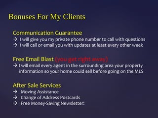 Communication Guarantee
 I will give you my private phone number to call with questions
 I will call or email you with updates at least every other week
Free Email Blast (you get right away)
 I will email every agent in the surrounding area your property
information so your home could sell before going on the MLS
After Sale Services
 Moving Assistance
 Change of Address Postcards
 Free Money-Saving Newsletter!
Bonuses For My ClientsBonuses For My Clients
 
