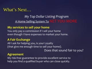 What’s Next…What’s Next…
My Top Dollar Listing Program
A Home Selling System To NET YOU MORE
My services to sell your home
You only pay a commission if I sell your home
even though I have expenses to market your home.
A Fair Exchange
All I ask for helping you, is your Loyalty
(that give me enough time to sell your home).
Does that sound fair to you?
Agreement
My risk-free guarantee to provide excellent service to
help you find a qualified buyer who can close quickly.
 