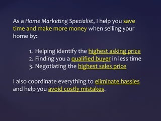 As a Home Marketing Specialist, I help you save
time and make more money when selling your
home by:
1. Helping identify the highest asking price
2. Finding you a qualified buyer in less time
3. Negotiating the highest sales price
I also coordinate everything to eliminate hassles
and help you avoid costly mistakes.
 