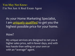 You May Not Know:You May Not Know:
I’m Not Just A Real Estate AgentI’m Not Just A Real Estate Agent
As your Home Marketing Specialist,
I am uniquely qualified to get you the
highest possible price for your home.
How?
My unique services are designed to net you a
higher sales price, sell in fewer days, and with
less hassle than selling on your own or
with an “average” agent.
 