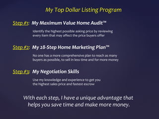 My Top Dollar Listing Program
Step #1: My Maximum Value Home Audit™
Identify the highest possible asking price by reviewing
every item that may affect the price buyers offer
Step #2: My 28-Step Home Marketing Plan™
No one has a more comprehensive plan to reach as many
buyers as possible, to sell in less time and for more money
Step #3: My Negotiation Skills
Use my knowledge and experience to get you
the highest sales price and fastest escrow
With each step, I have a unique advantage that
helps you save time and make more money.
 