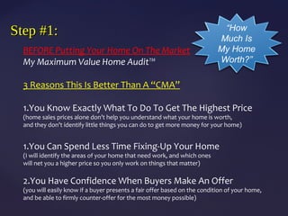 Step #1:Step #1:
BEFORE Putting Your Home On The Market
My Maximum Value Home Audit™
3 Reasons This Is Better Than A “CMA”
1.You Know Exactly What To Do To Get The Highest Price
(home sales prices alone don’t help you understand what your home is worth,
and they don’t identify little things you can do to get more money for your home)
1.You Can Spend Less Time Fixing-Up Your Home
(I will identify the areas of your home that need work, and which ones
will net you a higher price so you only work on things that matter)
2.You Have Confidence When Buyers Make An Offer
(you will easily know if a buyer presents a fair offer based on the condition of your home,
and be able to firmly counter-offer for the most money possible)
“How
Much Is
My Home
Worth?”
 
