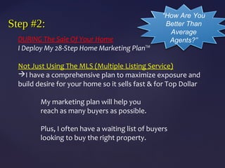 Step #2:Step #2:
DURING The Sale Of Your Home
I Deploy My 28-Step Home Marketing Plan™
Not Just Using The MLS (Multiple Listing Service)
I have a comprehensive plan to maximize exposure and
build desire for your home so it sells fast & for Top Dollar
My marketing plan will help you
reach as many buyers as possible.
Plus, I often have a waiting list of buyers
looking to buy the right property.
“How Are You
Better Than
Average
Agents?”
 