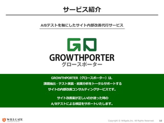 Copyright © Willgate,Inc. All Rights Reserved. 10
サービス紹介
A/Bテストを軸にしたサイト内部改善代行サービス
GROWTHPORTER（グロースポーター）は、
課題抽出・テスト実装・結果分析をトータルサポートする
サイトの内部改善コンサルティングサービスです。
サイト改善案が正しいのか迷った時の
A/Bテストによる検証をサポートいたします。
 