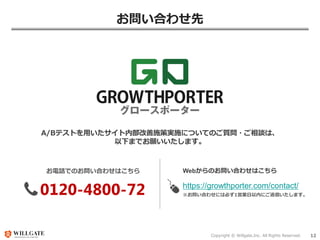 Copyright © Willgate,Inc. All Rights Reserved. 12
お問い合わせ先
お電話でのお問い合わせはこちら
0120-4800-72
A/Bテストを用いたサイト内部改善施策実施についてのご質問・ご相談は、
以下までお願いいたします。
Webからのお問い合わせはこちら
https://growthporter.com/contact/
※お問い合わせには必ず1営業日以内にご返信いたします。
 