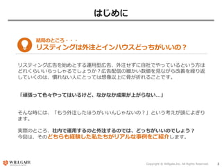 Copyright © Willgate,Inc. All Rights Reserved. 3
はじめに
結局のところ・・・
リスティングは外注とインハウスどっちがいいの？
リスティング広告を始めとする運用型広告、外注せずに自社でやっているという方は
どれくらいいらっしゃるでしょうか？広告配信の細かい数値を見ながら改善を繰り返
していくのは、慣れない人にとっては想像以上に骨が折れることです。
「頑張って色々やってはいるけど、なかなか成果が上がらない…」
そんな時には、「もう外注したほうがいいんじゃないの？」という考えが頭によぎり
ます。
実際のところ、社内で運用するのと外注するのでは、どっちがいいのでしょう？
今回は、そのどちらも経験した私たちがリアルな事例をご紹介します。
 