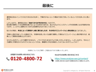 Copyright © Willgate,Inc. All Rights Reserved. 9
最後に
運用型広告はインハウス化できるものも多く、予算が少ないという理由で自社で回しているという方も多いかと思い
ます。
しかしながら、運用型広告は「始めてからが手がかかる」ものです。
担当者が運用に十分な時間を割けないような状況であれば、私たちのようにリスティングが逆効果になる可能性があ
ります。しっかりと運用さえできれば効果的なものであってもです。
私たちの場合、外注によって費用が1.2倍に増えましたが、その代わりコンバージョン数は倍以上になりました。
予算の上限が決まっている場合でも、手数料を差し引いた金額で運用して現状よりコンバージョン数が増えれば、結
果として費用対効果は上がります。
もちろん社内でしっかり運用できるなら、ノウハウもたまるのでより良いかもしれません。しかしながら、今のとこ
ろ運用に手間をかけられそうにないという方は、積極的に外注を検討してみてはいかがでしょうか？
本資料についてのご質問・ご相談は以下までお願いいたします。
お電話でのお問い合わせはこちら
0120-4800-72
Webからのお問い合わせはこちら
https://www.analyse-seo.jp/contact/
※お問い合わせには必ず1営業日以内にご返信いたします。
 