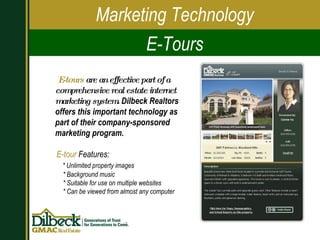 E-tours  are an effective part of a comprehensive real estate internet marketing system . Dilbeck Realtors offers this important technology as part of their company-sponsored marketing program. Marketing Technology E-Tours E-tour  Features: * Unlimited property images * Background music * Suitable for use on multiple websites * Can be viewed from almost any computer 