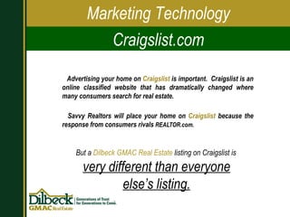 Advertising your home on  Craigslist  is important.  Craigslist is an online classified website that has dramatically   changed where many consumers search for real estate.  Savvy Realtors will place your home on  Craigslist  because the response from consumers rivals  REALTOR.com.   Marketing Technology Craigslist.com But a  Dilbeck GMAC Real Estate  listing on Craigslist is  very different than everyone else’s listing. 