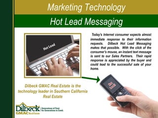 Today’s Internet consumer expects almost immediate response to their information requests.  Dilbeck Hot Lead Messaging makes that possible.  With the click of the consumer’s mouse, an instant text message is sent to our Sales Partners.  Their rapid response is appreciated by the buyer and could lead to the successful sale of your home.  Dilbeck GMAC Real Estate   is the   technology leader in Southern California Real Estate Marketing Technology Hot Lead Messaging 