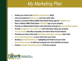 Submit your home to the  Multiple Listing Service  (MLS) List your property on  dilbeck.com  and many other sites Design an exclusive Dilbeck GMAC Real Estate listing page for  Craigslist.com Place a Dilbeck GMAC Real Estate  FOR SALE  sign on your property Provide our Dilbeck Sales Partners with information through our  unique E-Flyer program Provide  top agents in our market area  with information about your property Tour your home  with office associates and inform them of all its features Promote your home at the local  Real Estate Association meetings,  where held Invite cooperating brokers  in your area to tour your home Develop a  printed flyer/brochure  highlighting the features of your home Recommend changes  to make your property even more attractive to buyers Create a  strategic advertising program  to fit your property My Marketing Plan 