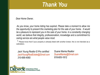 Dear Home Owner, As you know, your home listing has expired. Please take a moment to allow me the opportunity to present this marketing plan for the sale of your home.  It would be a pleasure to represent you in the sale of your home. In a constantly changing world, we believe that integrity, professionalism, knowledge and a commitment to caring service are what people value most. *  Please know that if your property is already listed with another broker, this is not intended as a solicitation. Thank You Jack Young Realtor E-Pro certified [email_address] 310-666-4065 Duane Manka Realtor [email_address] 818-605-1812 