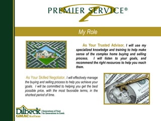 As Your Trusted Advisor ,  I will use my specialized knowledge and training to help make sense of the complex home buying and selling process.  I will listen to your goals, and recommend the right resources to help you reach them. My Role As Your Skilled Negotiator,  I will effectively manage the buying and selling process to help you achieve your goals.  I will be committed to helping you get the best possible price, with the most favorable terms, in the shortest period of time. 