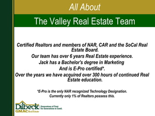 Certified Realtors and members of NAR, CAR and the SoCal Real Estate Board. Our team has over 6 years Real Estate experience. Jack has a Bachelor's degree in Marketing  And is E-Pro certified*. Over the years we have acquired over 300 hours of continued Real Estate education. *E-Pro is the only NAR recognized Technology Designation. Currently only 1% of Realtors possess this. All About The Valley Real Estate Team 