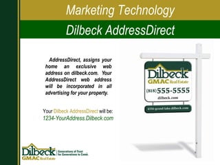 AddressDirect, assigns your home an exclusive web address on dilbeck.com.  Your AddressDirect web address will be incorporated in all advertising for your property. Marketing Technology Dilbeck AddressDirect Your  Dilbeck AddressDirect  will be: 1234-YourAddress.Dilbeck.com 