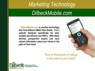 DilbeckMobile.com  is another technology first from Dilbeck GMAC Real Estate.  It is a website designed specifically for web-enabled cell phones and PDA’s.  With these devices, prospective buyers can have instant information about your home in the palm of their hand. Marketing Technology DilbeckMobile.com Tens of thousands of listings in the palm of your hand! 
