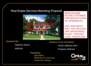 A  Real Estate Services Marketing Proposal Presented by: Agent Name CENTURY 21  [  Insert dba  ] Contact Info / Address Prepared for: Seller(s) Name Address Property to be marketed: Insert Address Here Property Address Insert Property  Photo Here NOTE TO USER PLEASE CUSTOMIZE THIS PRESENTATION AS APPROPRIATE.  THIS  DOCUMENT  WILL  NOT INCLUDE  2008 ADVERTISING  PLANS /  UPDATES  UNTIL  MARCH 2008 