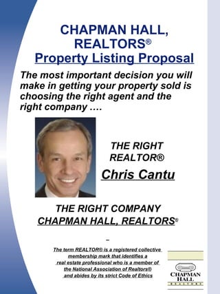 The most important decision you will
make in getting your property sold is
choosing the right agent and the
right company .…
THE RIGHT COMPANY
CHAPMAN HALL, REALTORS®
The term REALTOR® is a registered collective
membership mark that identifies a
real estate professional who is a member of
the National Association of Realtors®
and abides by its strict Code of Ethics
CHAPMAN HALL,
REALTORS®
Property Listing Proposal
.
THE RIGHT
REALTOR®
Chris Cantu
 