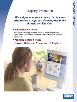Property Promotion coldwellbanker.com Our award-winning national website, where buyers can learn about your home with the  Coldwell Banker ®  Personal Retriever. Multiple Listing Service   Buyer’s Guide and Major Search Engines We will promote your property in the most effective ways to get you the best price in the shortest possible time. Marketing Activities 