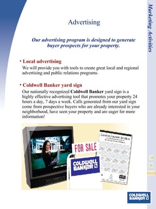 Advertising Local advertising We will provide you with tools to create great local and regional advertising and public relations programs. Coldwell Banker  yard sign Our nationally recognized  Coldwell Banker  yard sign is a highly effective advertising tool that promotes your property 24 hours a day, 7 days a week. Calls generated from our yard sign come from prospective buyers who are already interested in your neighborhood, have seen your property and are eager for more information! Our advertising program is designed to generate buyer prospects for your property. Marketing Activities 