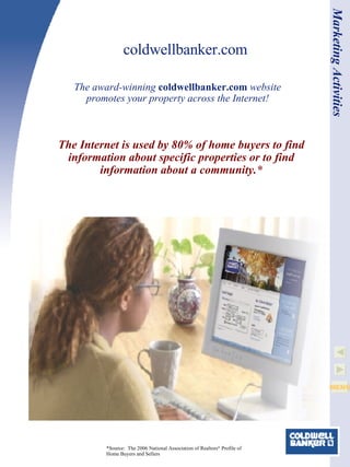 coldwellbanker.com The Internet is used by 80% of home buyers to find information about specific properties or to find information about a community.* The award-winning  coldwellbanker.com  website promotes your property across the Internet! *Source:  The 2006 National Association of Realtors ®  Profile of Home Buyers and Sellers Marketing Activities 