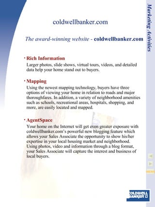 coldwellbanker.com Rich Information Larger photos, slide shows, virtual tours, videos, and detailed data help your home stand out to buyers. Mapping Using the newest mapping technology, buyers have three options of viewing your home in relation to roads and major thoroughfares. In addition, a variety of neighborhood amenities such as schools, recreational areas, hospitals, shopping, and more, are easily located and mapped. AgentSpace Your home on the Internet will get even greater exposure with coldwellbanker.com’s powerful new blogging feature which allows your Sales Associate the opportunity to show his/her expertise in your local housing market and neighborhood. Using photos, video and information through a blog format, your Sales Associate will capture the interest and business of local buyers. The award-winning website -  coldwellbanker.com Marketing Activities 